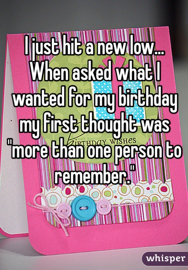 I just hit a new low... 
When asked what I wanted for my birthday my first thought was "more than one person to remember."