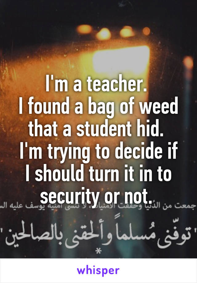 I'm a teacher. 
I found a bag of weed that a student hid. 
I'm trying to decide if I should turn it in to security or not. 