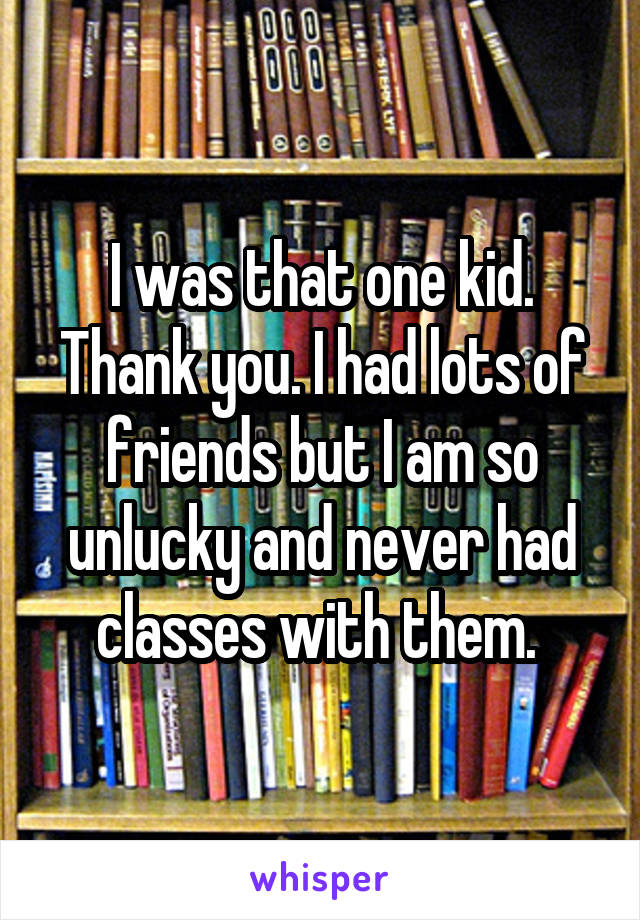 I was that one kid. Thank you. I had lots of friends but I am so unlucky and never had classes with them. 