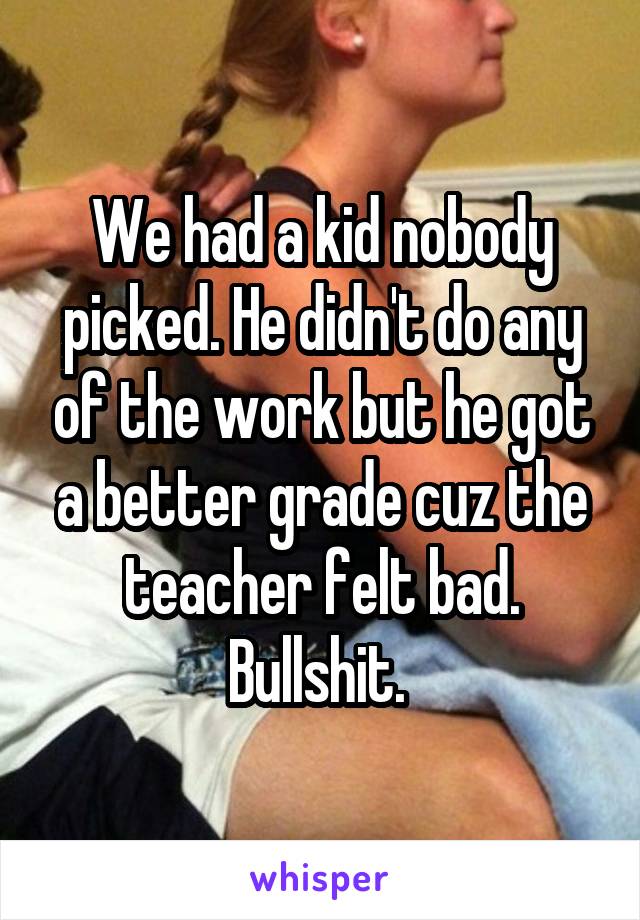 We had a kid nobody picked. He didn't do any of the work but he got a better grade cuz the teacher felt bad. Bullshit. 