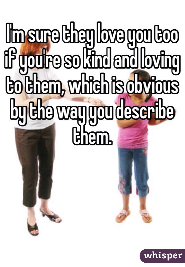 I'm sure they love you too if you're so kind and loving to them, which is obvious by the way you describe them.