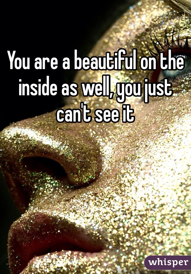 You are a beautiful on the inside as well, you just can't see it