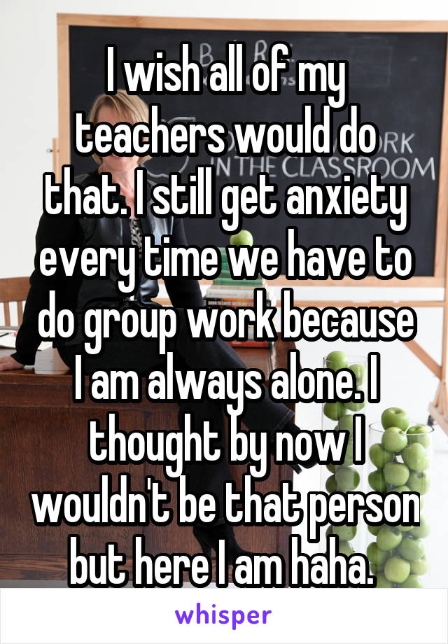 I wish all of my teachers would do that. I still get anxiety every time we have to do group work because I am always alone. I thought by now I wouldn't be that person but here I am haha. 