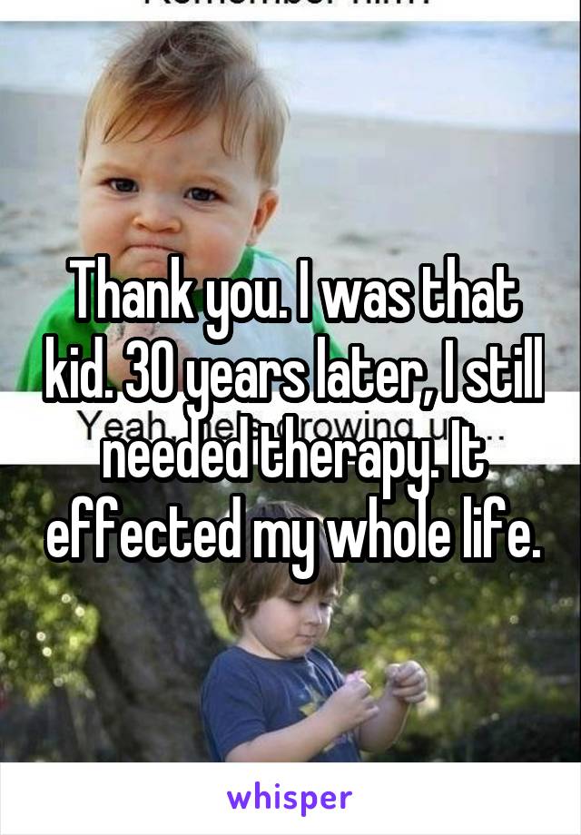 Thank you. I was that kid. 30 years later, I still needed therapy. It effected my whole life.
