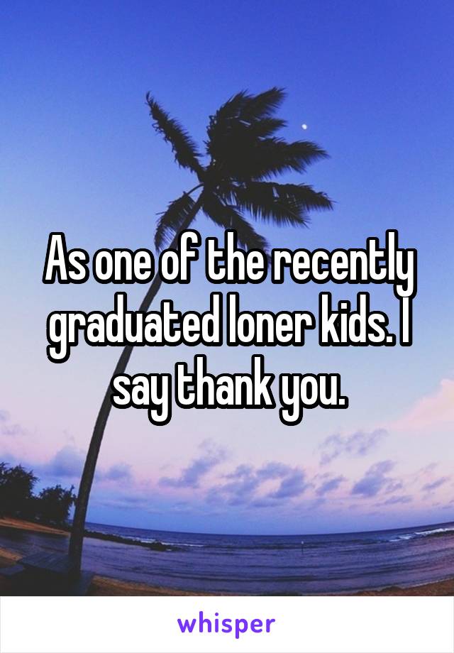 As one of the recently graduated loner kids. I say thank you.