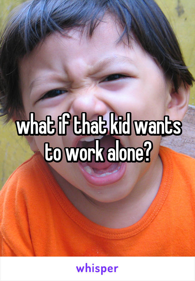 what if that kid wants to work alone?