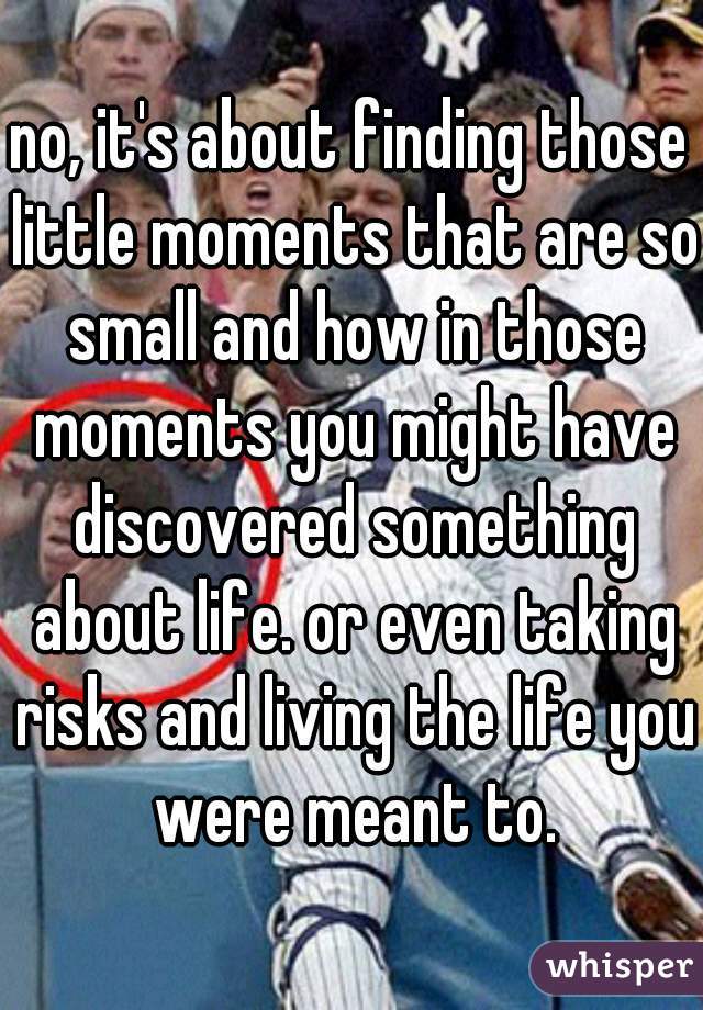 no, it's about finding those little moments that are so small and how in those moments you might have discovered something about life. or even taking risks and living the life you were meant to.