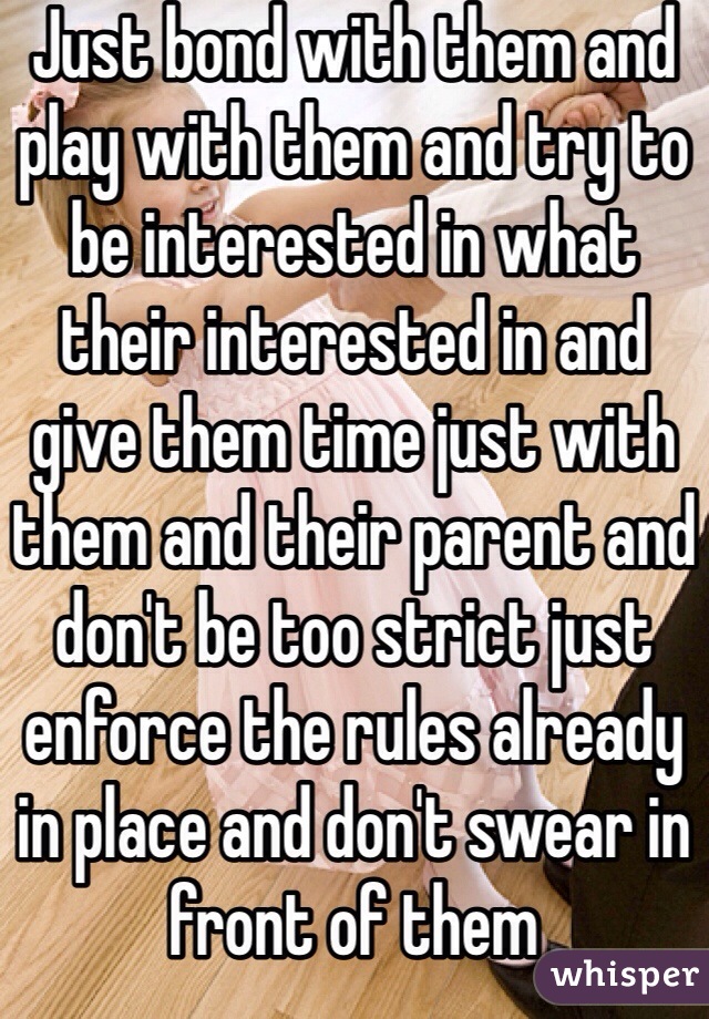 Just bond with them and play with them and try to be interested in what their interested in and give them time just with them and their parent and don't be too strict just enforce the rules already in place and don't swear in front of them