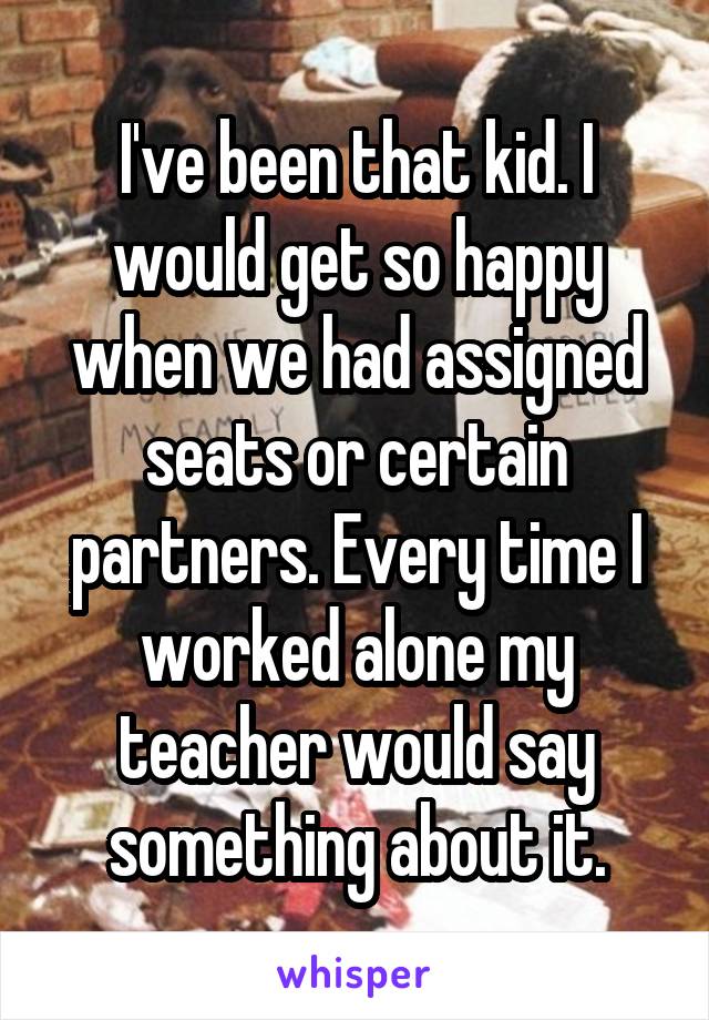 I've been that kid. I would get so happy when we had assigned seats or certain partners. Every time I worked alone my teacher would say something about it.