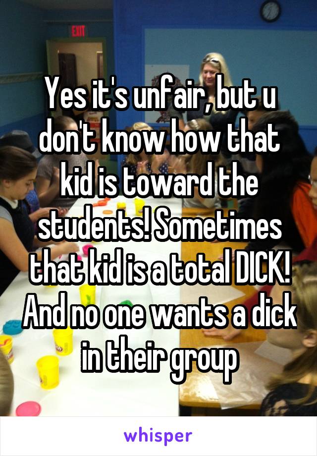 Yes it's unfair, but u don't know how that kid is toward the students! Sometimes that kid is a total DICK! And no one wants a dick in their group