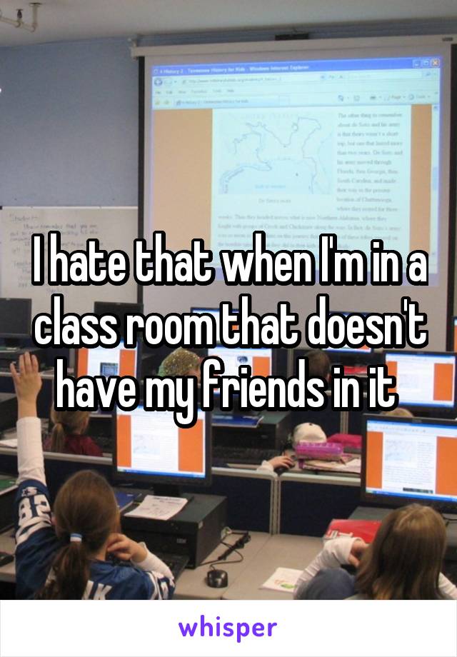 I hate that when I'm in a class room that doesn't have my friends in it 