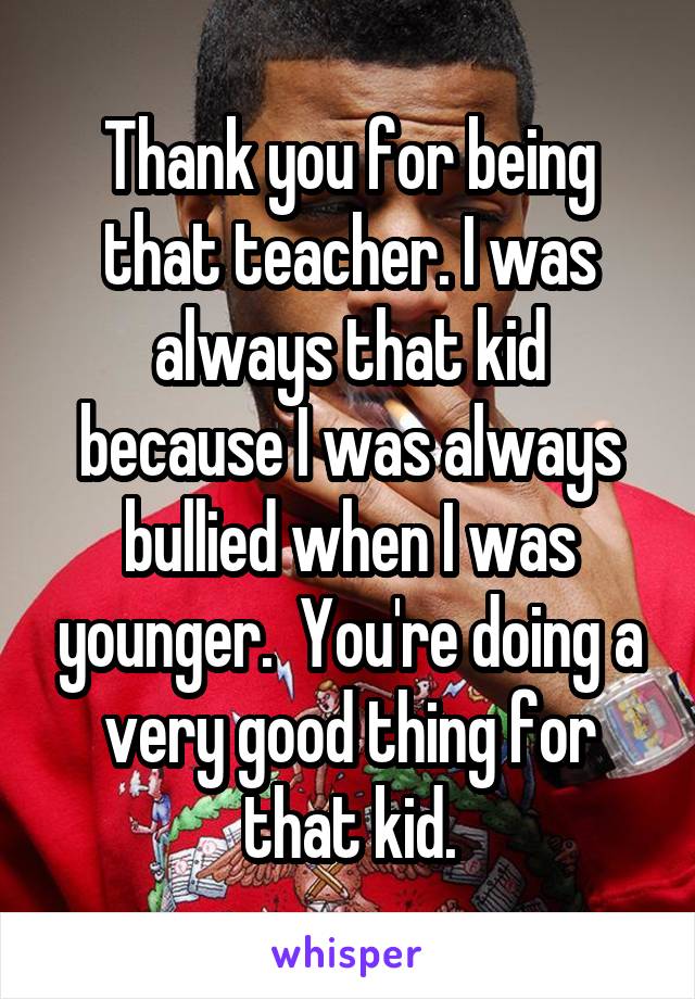 Thank you for being that teacher. I was always that kid because I was always bullied when I was younger.  You're doing a very good thing for that kid.