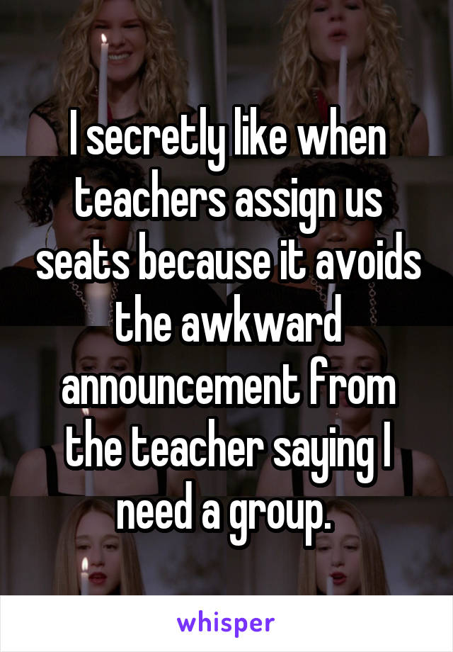 I secretly like when teachers assign us seats because it avoids the awkward announcement from the teacher saying I need a group. 