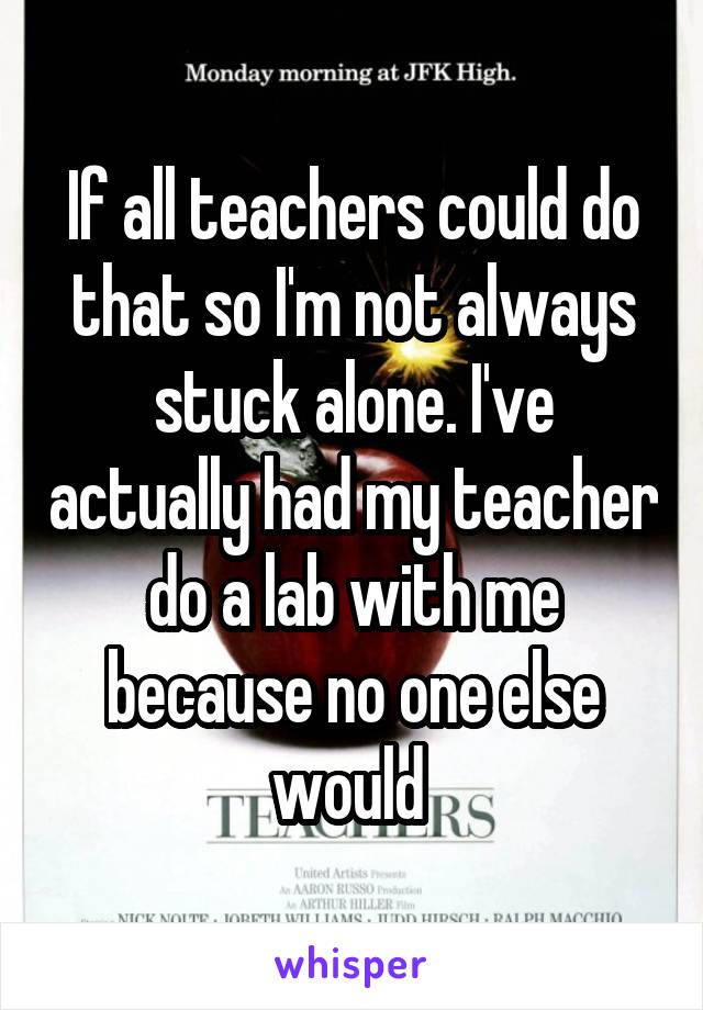 If all teachers could do that so I'm not always stuck alone. I've actually had my teacher do a lab with me because no one else would 