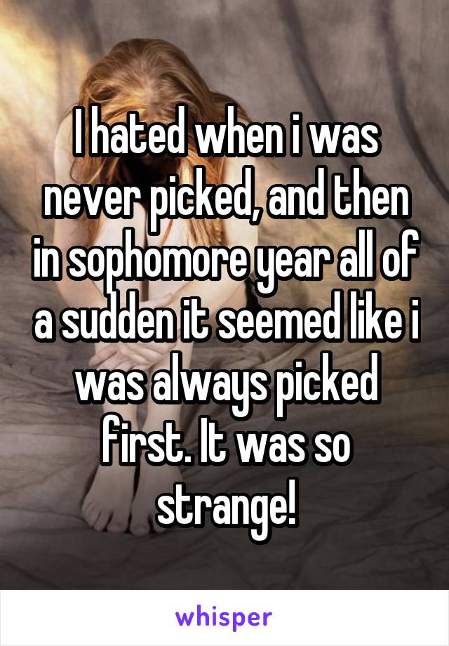 I hated when i was never picked, and then in sophomore year all of a sudden it seemed like i was always picked first. It was so strange!