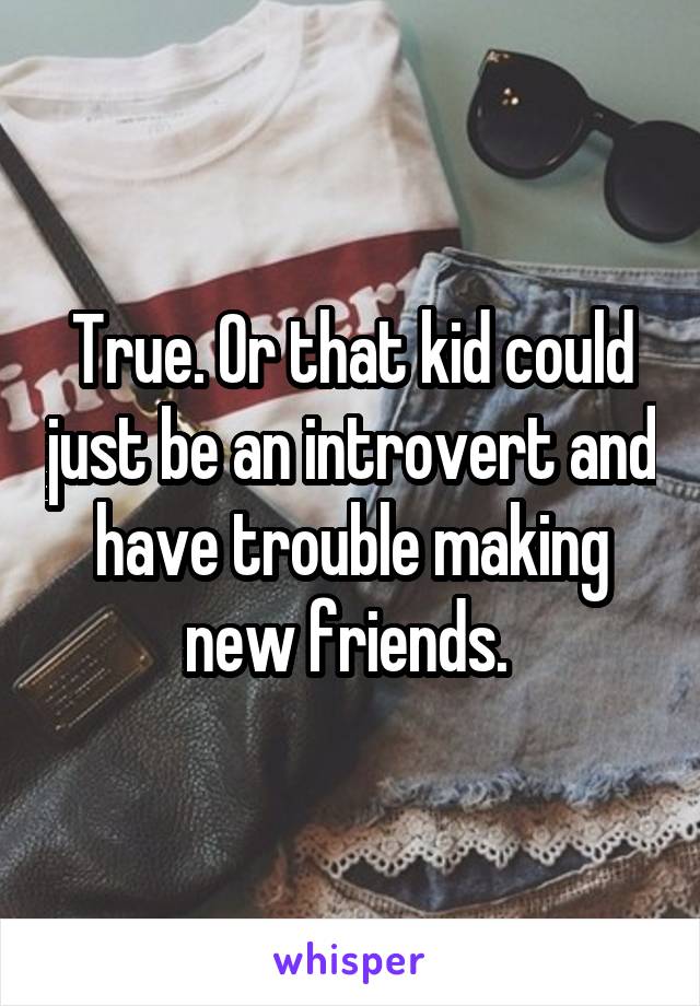 True. Or that kid could just be an introvert and have trouble making new friends. 