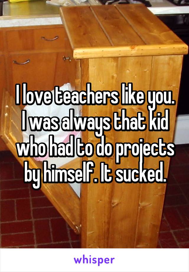 I love teachers like you. I was always that kid who had to do projects by himself. It sucked.