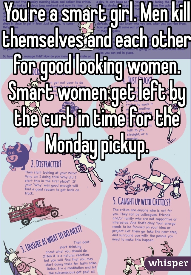 You're a smart girl. Men kill themselves and each other for good looking women. Smart women get left by the curb in time for the Monday pickup. 