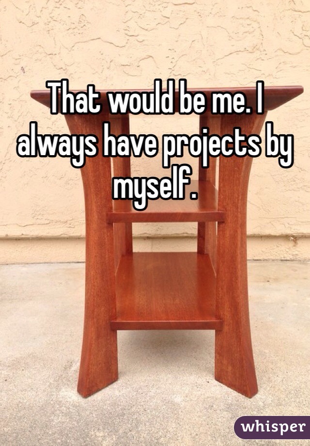 That would be me. I always have projects by myself. 
