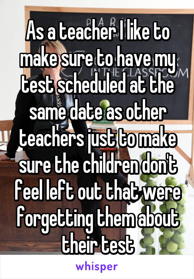 As a teacher I like to make sure to have my test scheduled at the same date as other teachers just to make sure the children don't feel left out that were forgetting them about their test