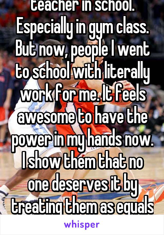 Wish I had had that teacher in school. Especially in gym class. But now, people I went to school with literally work for me. It feels awesome to have the power in my hands now. I show them that no one deserves it by treating them as equals despite the fact they aren't. 