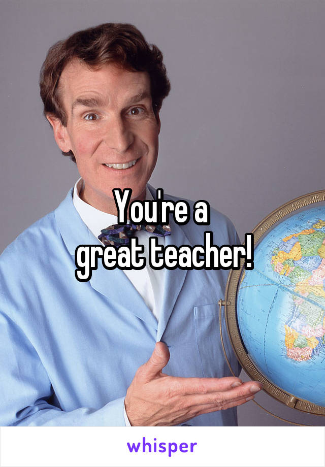 You're a 
great teacher!