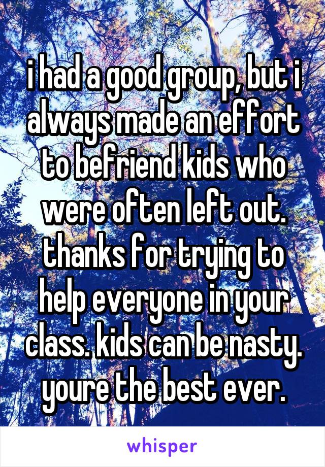 i had a good group, but i always made an effort to befriend kids who were often left out. thanks for trying to help everyone in your class. kids can be nasty. youre the best ever.