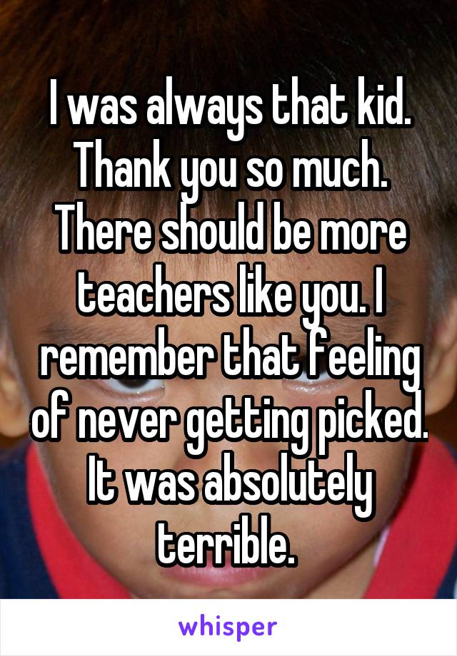 I was always that kid. Thank you so much. There should be more teachers like you. I remember that feeling of never getting picked. It was absolutely terrible. 