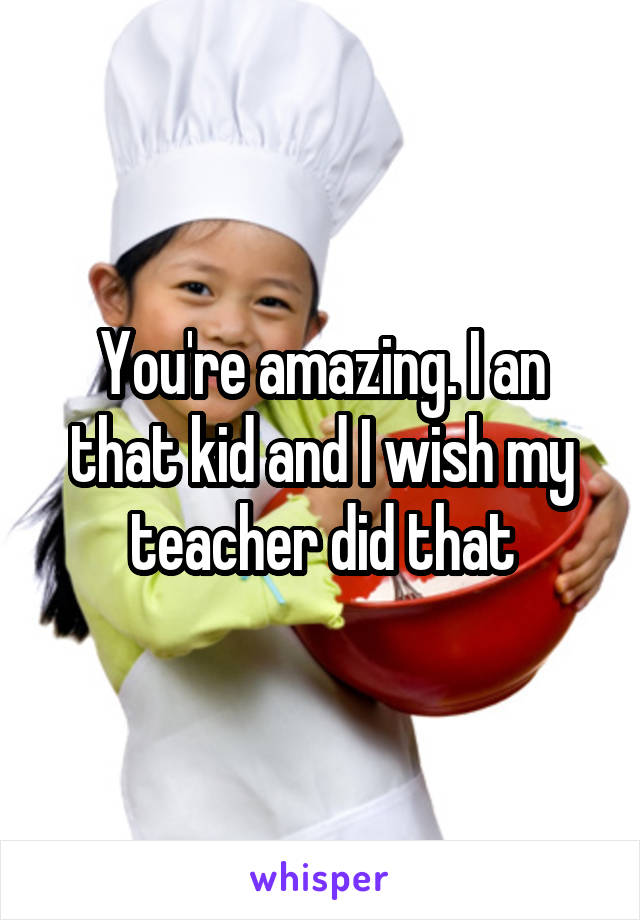 You're amazing. I an that kid and I wish my teacher did that