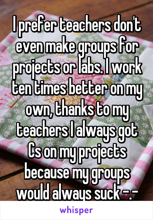 I prefer teachers don't even make groups for projects or labs. I work ten times better on my own, thanks to my teachers I always got Cs on my projects because my groups would always suck -.-