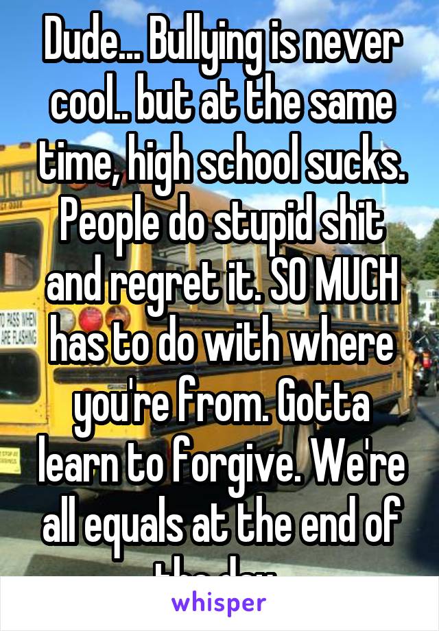 Dude... Bullying is never cool.. but at the same time, high school sucks. People do stupid shit and regret it. SO MUCH has to do with where you're from. Gotta learn to forgive. We're all equals at the end of the day. 