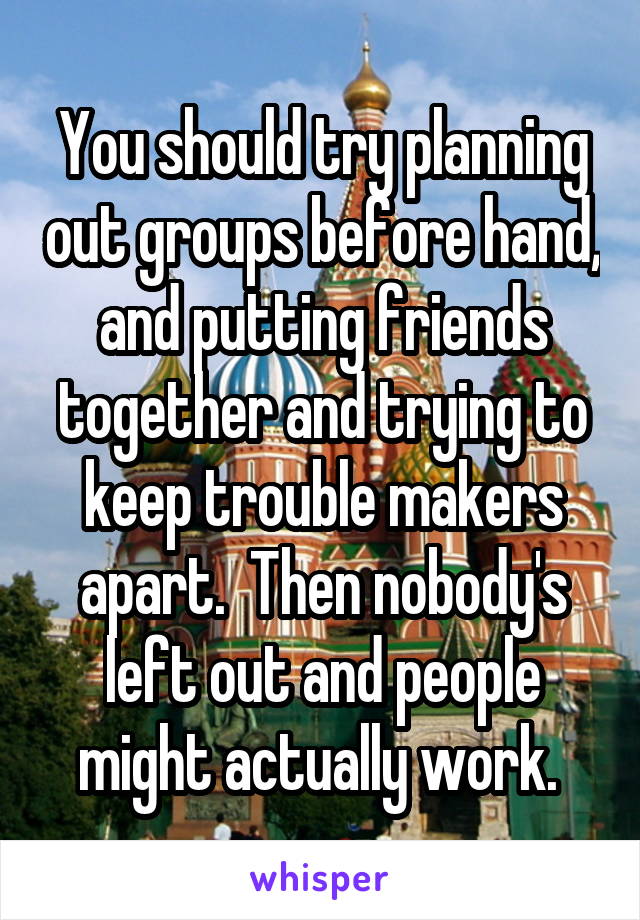 You should try planning out groups before hand, and putting friends together and trying to keep trouble makers apart.  Then nobody's left out and people might actually work. 