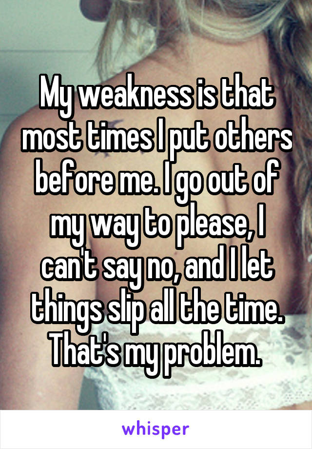 My weakness is that most times I put others before me. I go out of my way to please, I can't say no, and I let things slip all the time. That's my problem. 