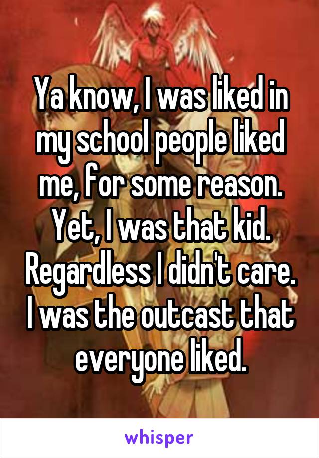 Ya know, I was liked in my school people liked me, for some reason. Yet, I was that kid. Regardless I didn't care. I was the outcast that everyone liked.