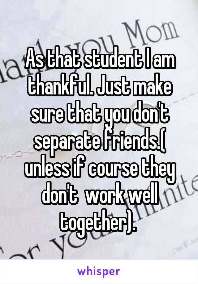 As that student I am thankful. Just make sure that you don't separate friends.( unless if course they don't  work well together). 