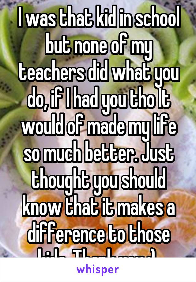 I was that kid in school but none of my teachers did what you do, if I had you tho It would of made my life so much better. Just thought you should know that it makes a difference to those kids. Thank you :) 