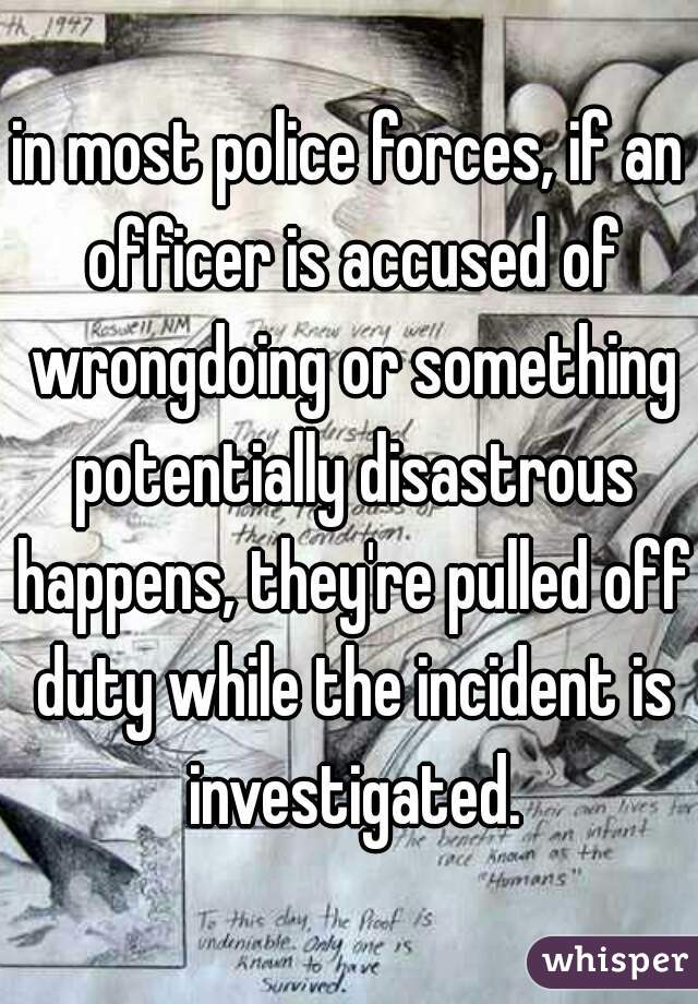 in most police forces, if an officer is accused of wrongdoing or something potentially disastrous happens, they're pulled off duty while the incident is investigated.