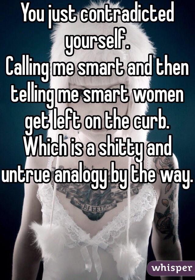 You just contradicted yourself. 
Calling me smart and then telling me smart women get left on the curb. 
Which is a shitty and untrue analogy by the way. 