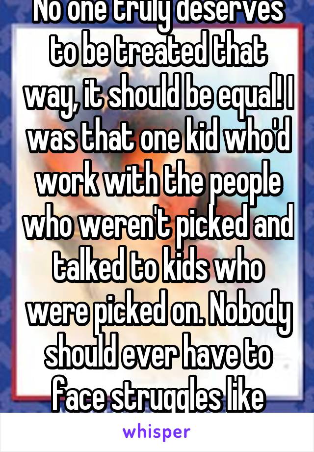 No one truly deserves to be treated that way, it should be equal! I was that one kid who'd work with the people who weren't picked and talked to kids who were picked on. Nobody should ever have to face struggles like that!