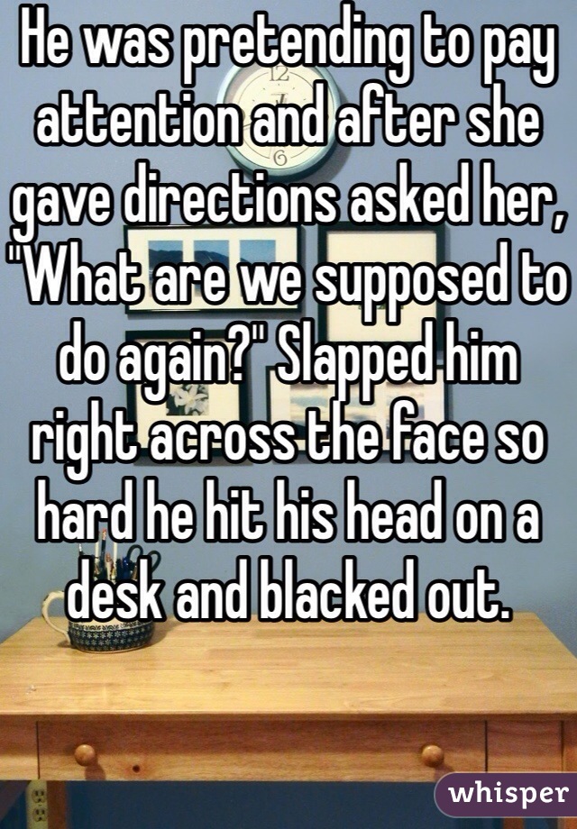 He was pretending to pay attention and after she gave directions asked her, "What are we supposed to do again?" Slapped him right across the face so hard he hit his head on a desk and blacked out.