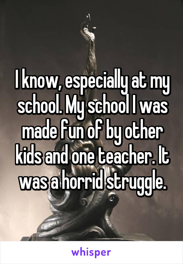 I know, especially at my school. My school I was made fun of by other kids and one teacher. It was a horrid struggle.