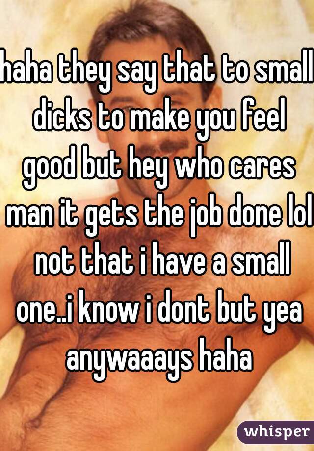 haha they say that to small dicks to make you feel good but hey who cares man it gets the job done lol  not that i have a small one..i know i dont but yea anywaaays haha