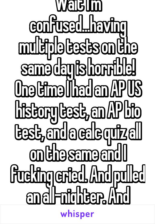 Wait I'm confused...having multiple tests on the same day is horrible! One time I had an AP US history test, an AP bio test, and a calc quiz all on the same and I fucking cried. And pulled an all-nighter. And fucking cried.