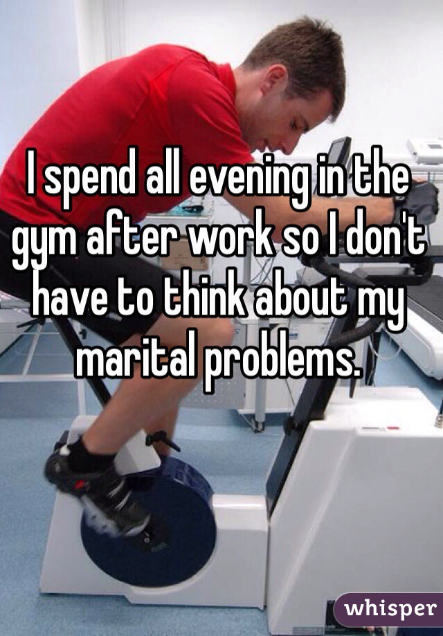 I spend all evening in the gym after work so I don't have to think about my marital problems. 
