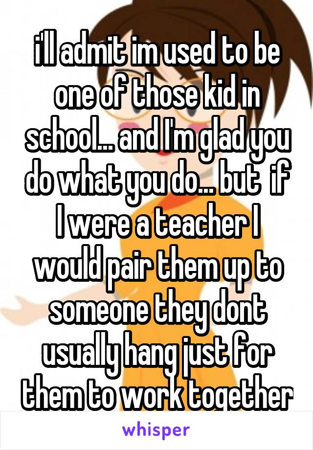 i'll admit im used to be one of those kid in school... and I'm glad you do what you do... but  if I were a teacher I would pair them up to someone they dont usually hang just for them to work together