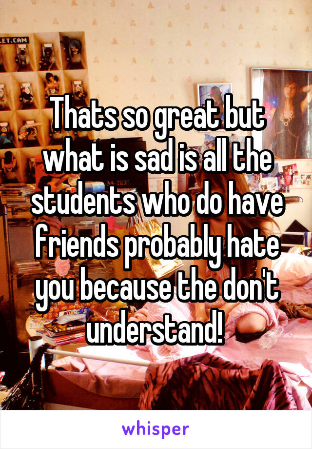Thats so great but what is sad is all the students who do have friends probably hate you because the don't understand! 