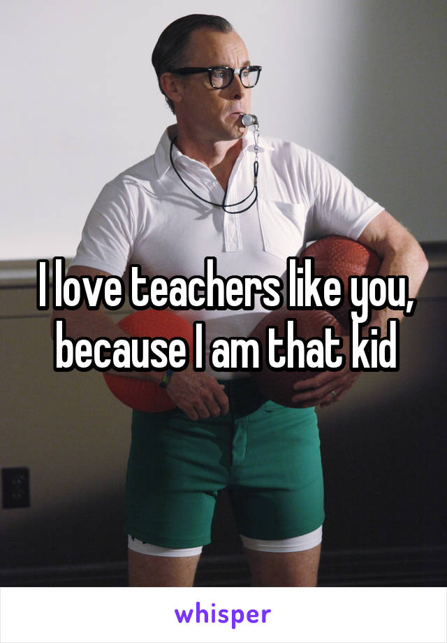 I love teachers like you, because I am that kid
