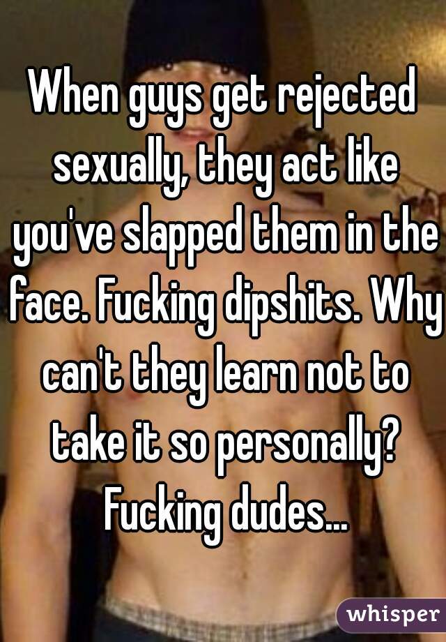 When guys get rejected sexually, they act like you've slapped them in the face. Fucking dipshits. Why can't they learn not to take it so personally? Fucking dudes...