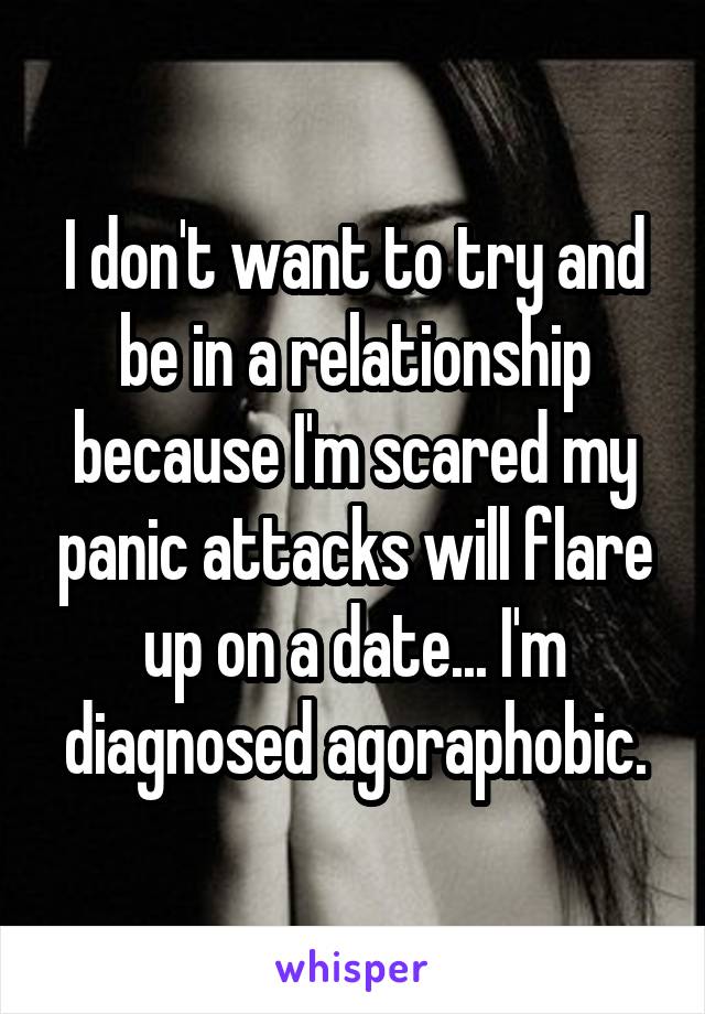 I don't want to try and be in a relationship because I'm scared my panic attacks will flare up on a date... I'm diagnosed agoraphobic.