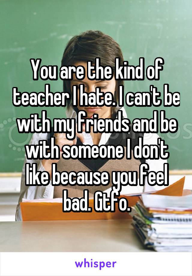 You are the kind of teacher I hate. I can't be with my friends and be with someone I don't like because you feel bad. Gtfo.